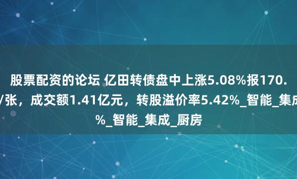 股票配资的论坛 亿田转债盘中上涨5.08%报170.855元/张，成交额1.41亿元，转股溢价率5.42%_智能_集成_厨房