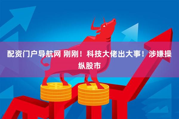 配资门户导航网 刚刚！科技大佬出大事！涉嫌操纵股市