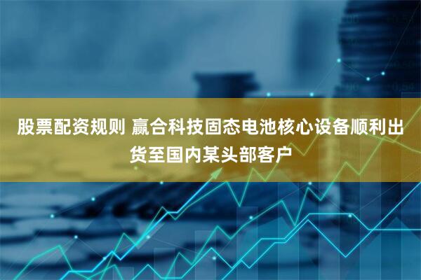股票配资规则 赢合科技固态电池核心设备顺利出货至国内某头部客户