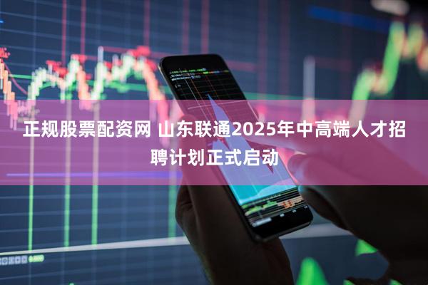 正规股票配资网 山东联通2025年中高端人才招聘计划正式启动