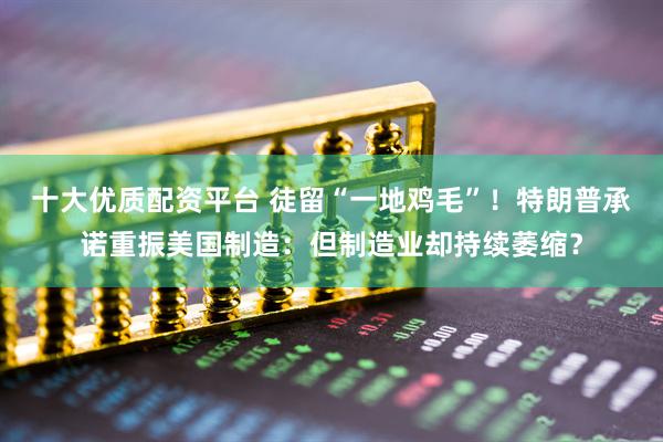 十大优质配资平台 徒留“一地鸡毛”！特朗普承诺重振美国制造：但制造业却持续萎缩？