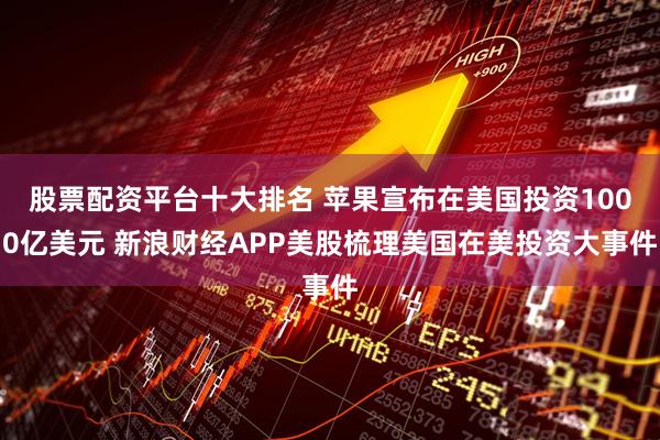 股票配资平台十大排名 苹果宣布在美国投资1000亿美元 新浪财经APP美股梳理美国在美投资大事件