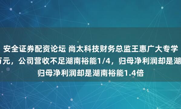 安全证券配资论坛 尚太科技财务总监王惠广大专学历年薪135万元，公司营收不足湖南裕能1/4，归母净利润却是湖南裕能1.4倍