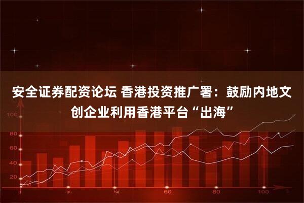 安全证券配资论坛 香港投资推广署：鼓励内地文创企业利用香港平台“出海”
