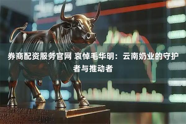券商配资服务官网 哀悼毛华明：云南奶业的守护者与推动者