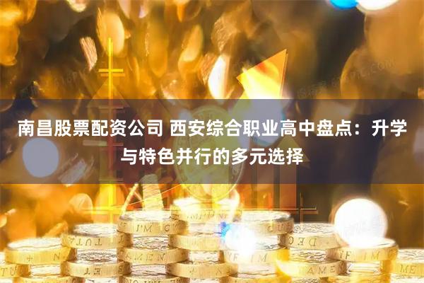 南昌股票配资公司 西安综合职业高中盘点：升学与特色并行的多元选择