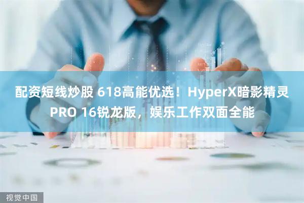 配资短线炒股 618高能优选！HyperX暗影精灵PRO 16锐龙版，娱乐工作双面全能